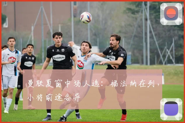 曼联夏窗中场人选：福法纳在列，小将前途各异