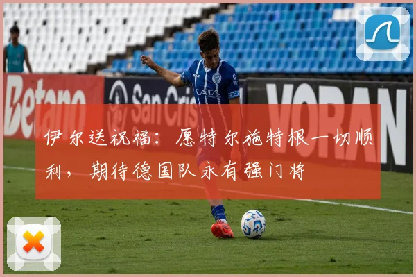 伊尔送祝福：愿特尔施特根一切顺利，期待德国队永有强门将
