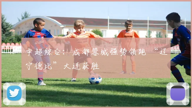 中超综合：成都蓉城强势领跑 “辽宁德比”大连获胜