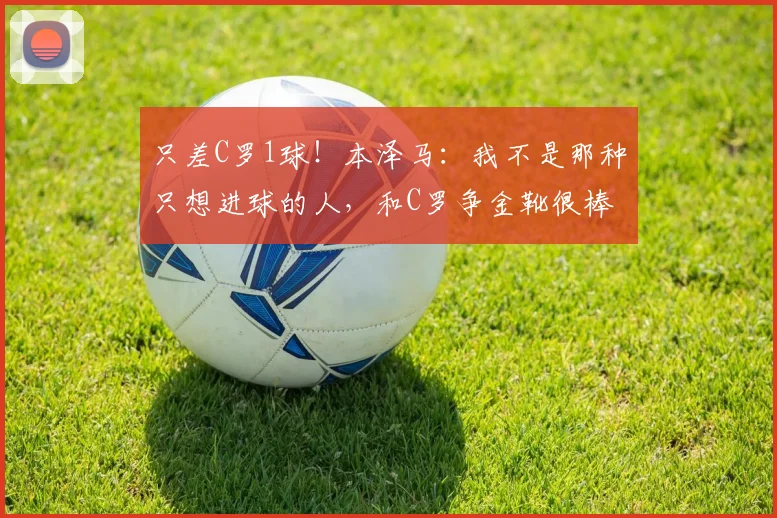 只差C罗1球！本泽马：我不是那种只想进球的人，和C罗争金靴很棒