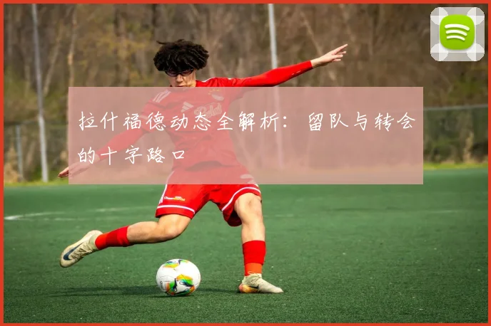 拉什福德动态全解析：留队与转会的十字路口