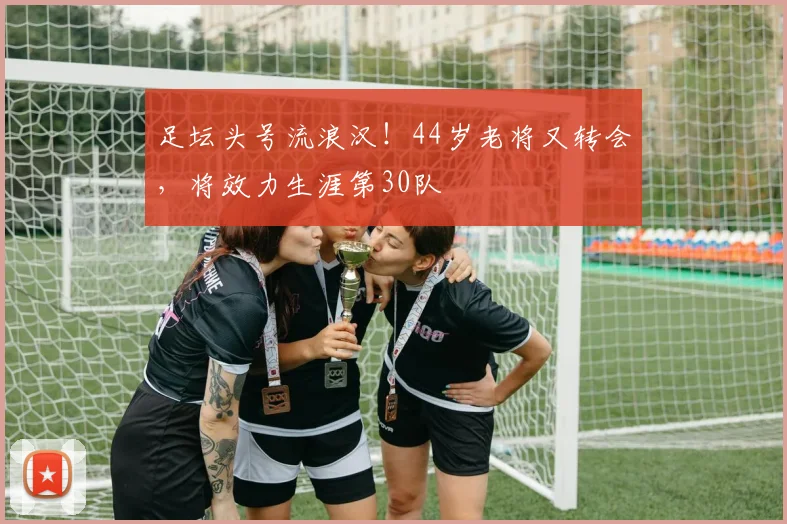足坛头号流浪汉！44岁老将又转会，将效力生涯第30队
