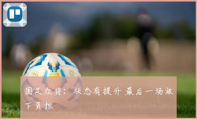 国足众将：状态有提升 最后一场放下负担