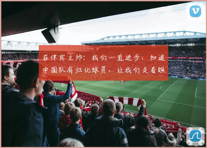 菲律宾主帅：我们一直进步，知道中国队有归化球员，让我们走着瞧