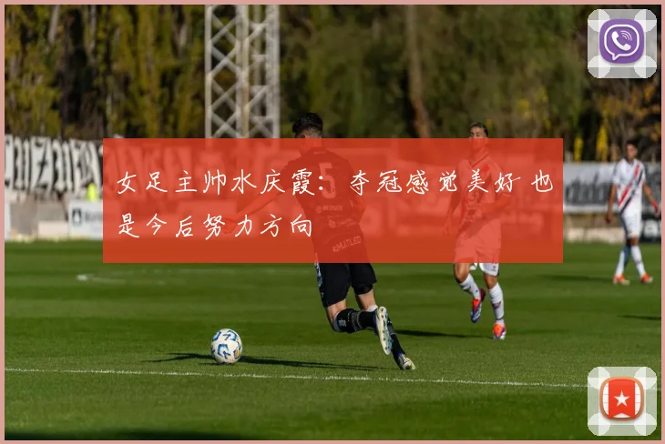 女足主帅水庆霞：夺冠感觉美好 也是今后努力方向
