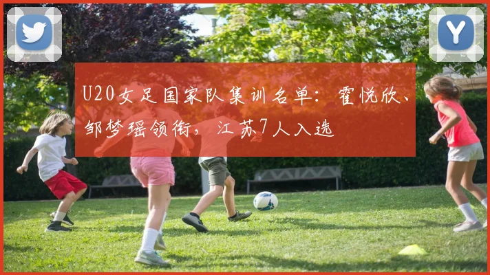 U20女足国家队集训名单：霍悦欣、邹梦瑶领衔，江苏7人入选