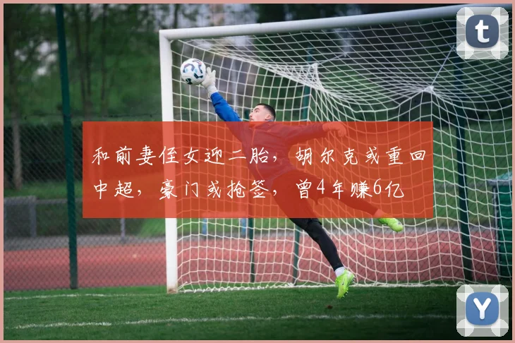 和前妻侄女迎二胎，胡尔克或重回中超，豪门或抢签，曾4年赚6亿